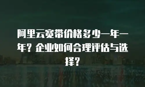 阿里云宽带价格多少一年一年？企业如何合理评估与选择？