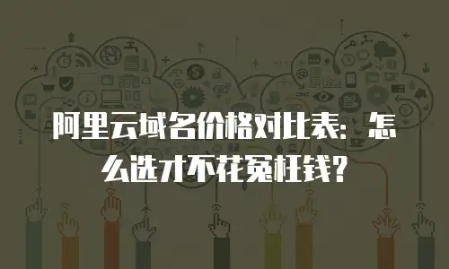 阿里云域名价格对比表：怎么选才不花冤枉钱？