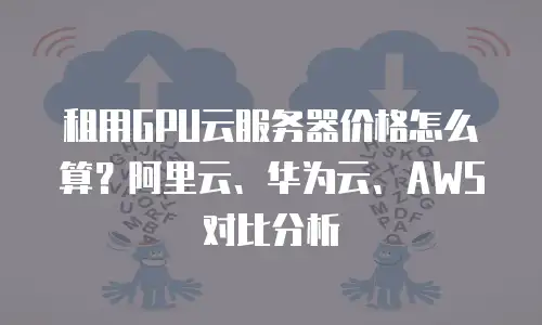 租用GPU云服务器价格怎么算？阿里云、华为云、AWS对比分析