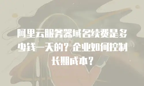 阿里云服务器域名续费是多少钱一天的？企业如何控制长期成本？