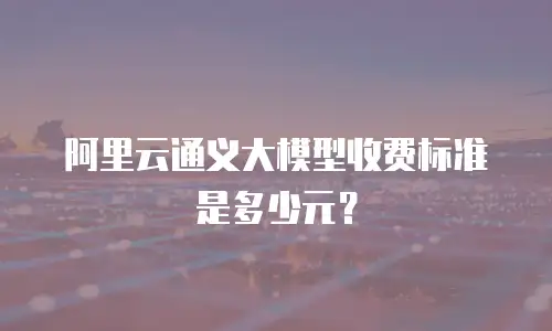 阿里云通义大模型收费标准是多少元？