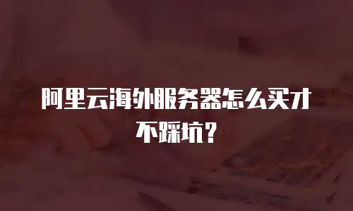 阿里云海外服务器怎么买才不踩坑？