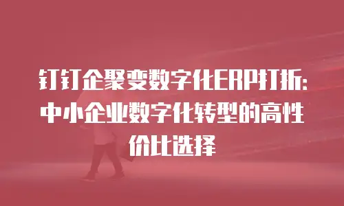 钉钉企聚变数字化ERP打折：中小企业数字化转型的高性价比选择