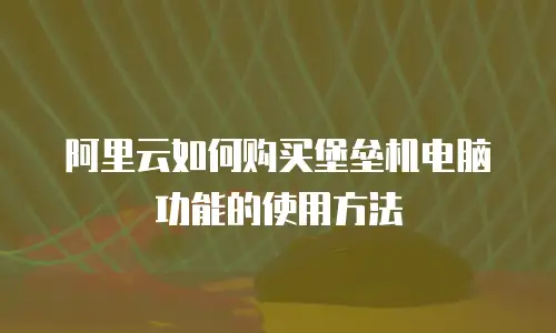 阿里云如何购买堡垒机电脑功能的使用方法
