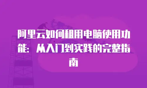阿里云如何租用电脑使用功能：从入门到实践的完整指南