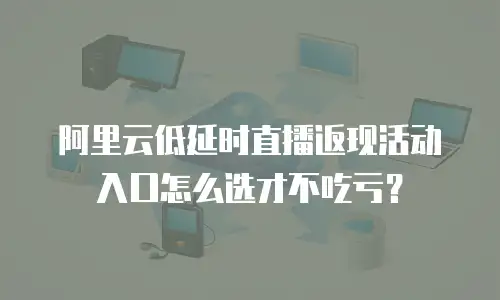 阿里云低延时直播返现活动入口怎么选才不吃亏？