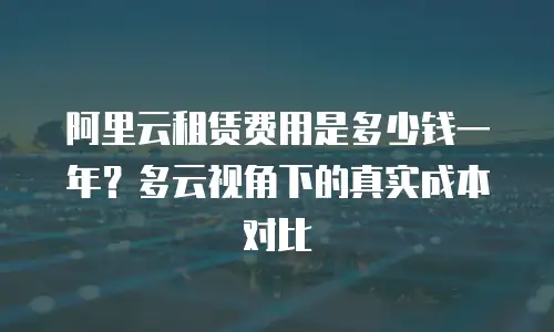 阿里云租赁费用是多少钱一年？多云视角下的真实成本对比