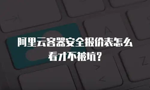 阿里云容器安全报价表怎么看才不被坑？