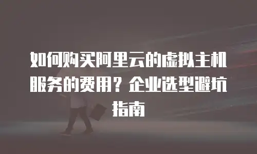 如何购买阿里云的虚拟主机服务的费用？企业选型避坑指南