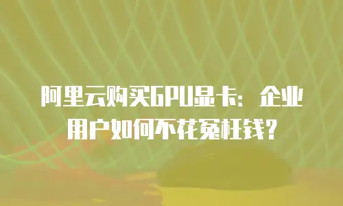 阿里云购买GPU显卡：企业用户如何不花冤枉钱？