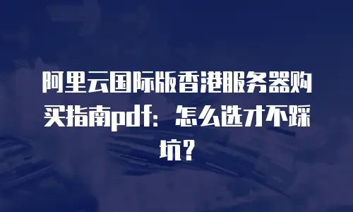 阿里云国际版香港服务器购买指南pdf：怎么选才不踩坑？