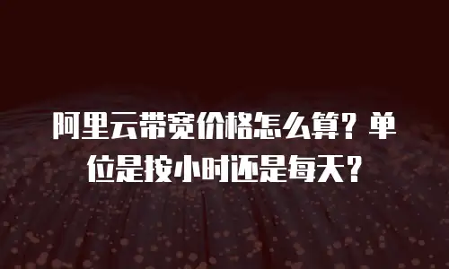 阿里云带宽价格怎么算？单位是按小时还是每天？
