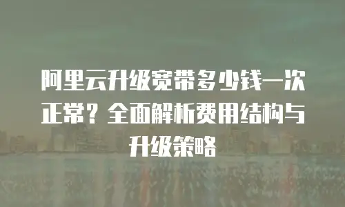 阿里云升级宽带多少钱一次正常？全面解析费用结构与升级策略