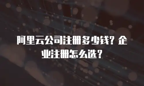 阿里云公司注册多少钱？企业注册怎么选？