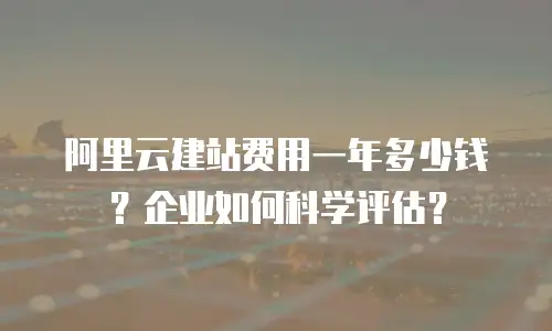 阿里云建站费用一年多少钱？企业如何科学评估？