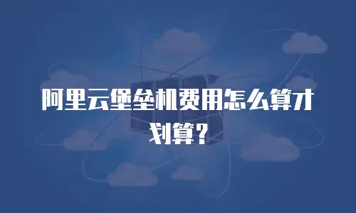 阿里云堡垒机费用怎么算才划算？