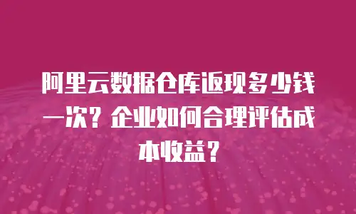阿里云数据仓库返现多少钱一次？企业如何合理评估成本收益？