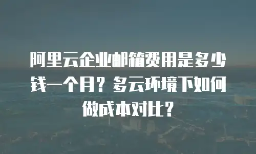 阿里云企业邮箱费用是多少钱一个月？多云环境下如何做成本对比？
