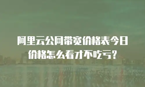 阿里云公网带宽价格表今日价格怎么看才不吃亏？