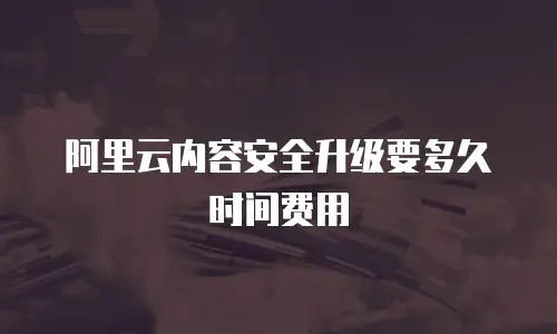 阿里云内容安全升级要多久时间费用