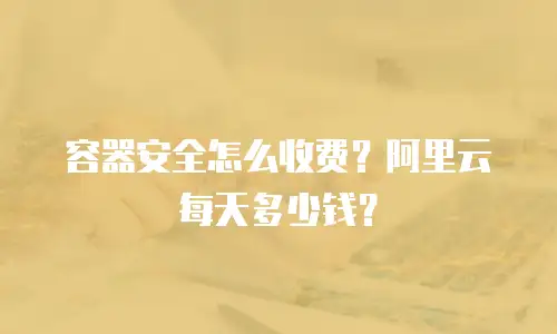 容器安全怎么收费？阿里云每天多少钱？