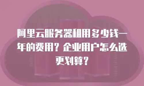 阿里云服务器租用多少钱一年的费用？企业用户怎么选更划算？