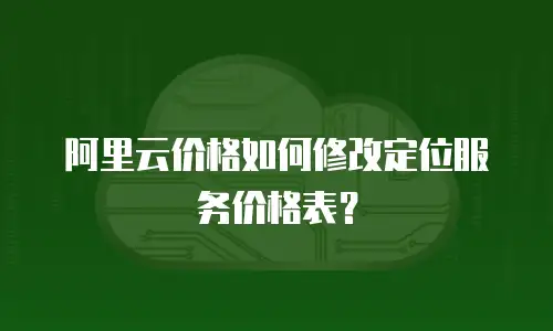 阿里云价格如何修改定位服务价格表？