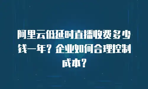 阿里云低延时直播收费多少钱一年？企业如何合理控制成本？