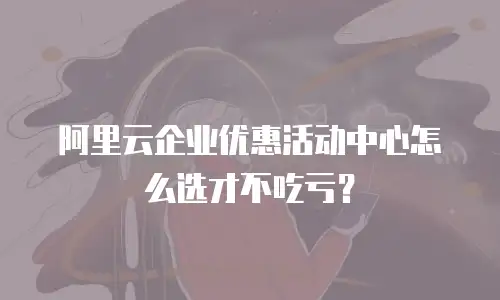 阿里云企业优惠活动中心怎么选才不吃亏？