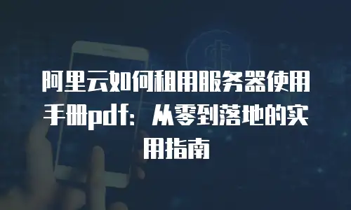 阿里云如何租用服务器使用手册pdf：从零到落地的实用指南