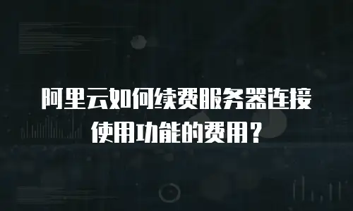 阿里云如何续费服务器连接使用功能的费用？