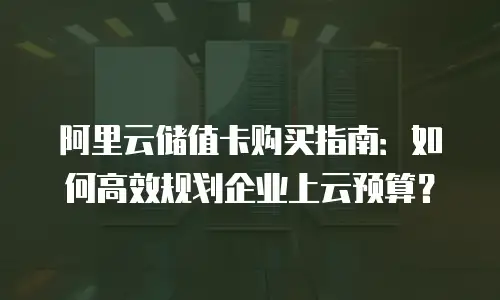 阿里云储值卡购买指南：如何高效规划企业上云预算？