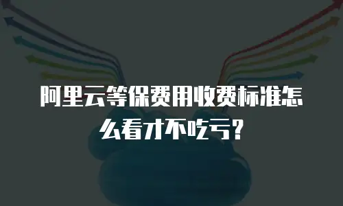 阿里云等保费用收费标准怎么看才不吃亏？