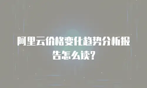 阿里云价格变化趋势分析报告怎么读？