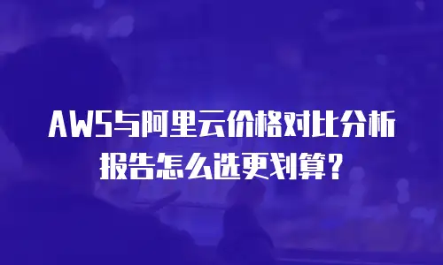AWS与阿里云价格对比分析报告怎么选更划算？