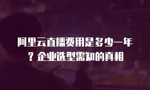 阿里云直播费用是多少一年？企业选型需知的真相
