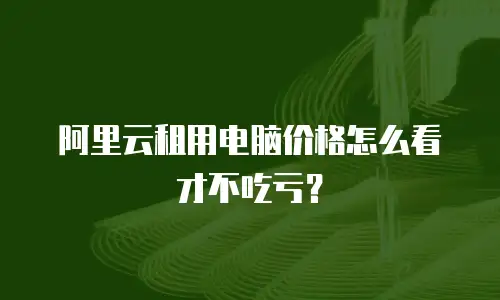 阿里云租用电脑价格怎么看才不吃亏？