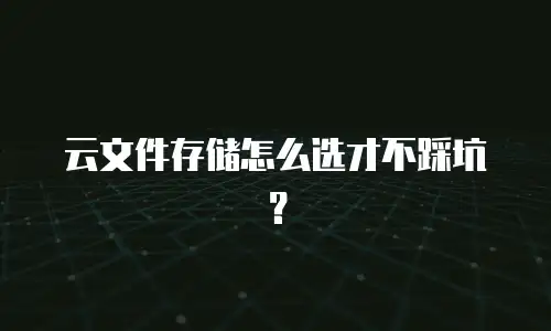 云文件存储怎么选才不踩坑？