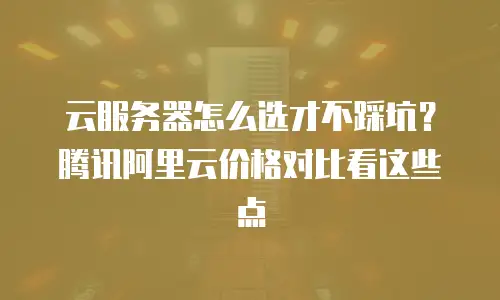 云服务器怎么选才不踩坑？腾讯阿里云价格对比看这些点