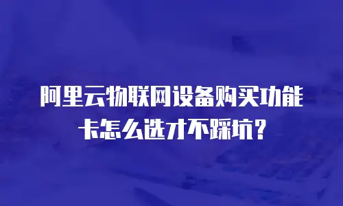 阿里云物联网设备购买功能卡怎么选才不踩坑？