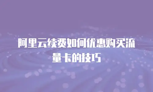阿里云续费如何优惠购买流量卡的技巧