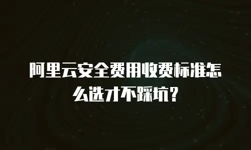 阿里云安全费用收费标准怎么选才不踩坑？