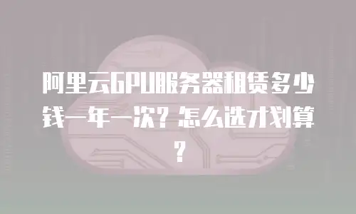 阿里云GPU服务器租赁多少钱一年一次？怎么选才划算？
