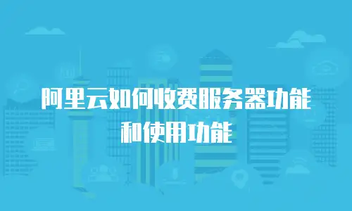 阿里云如何收费服务器功能和使用功能