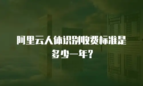 阿里云人体识别收费标准是多少一年？