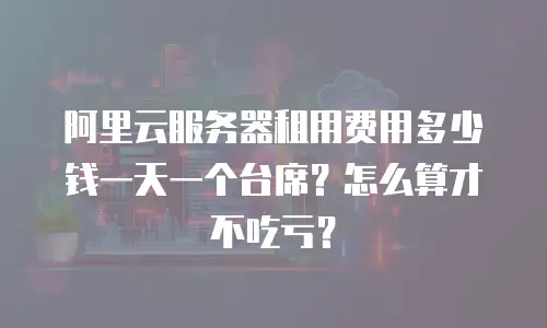 阿里云服务器租用费用多少钱一天一个台席？怎么算才不吃亏？