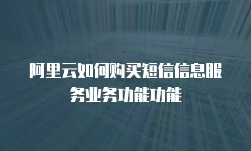 阿里云如何购买短信信息服务业务功能功能