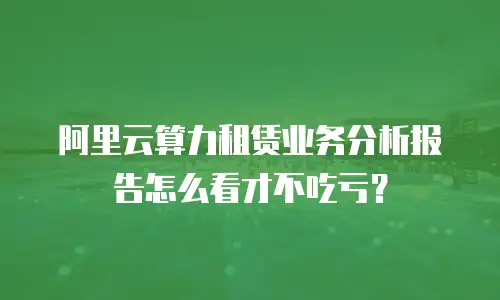 阿里云算力租赁业务分析报告怎么看才不吃亏？