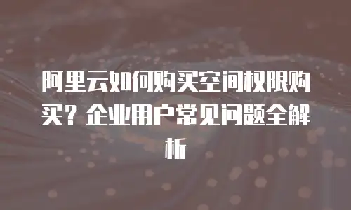 阿里云如何购买空间权限购买？企业用户常见问题全解析