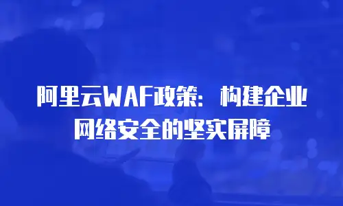 阿里云WAF政策：构建企业网络安全的坚实屏障